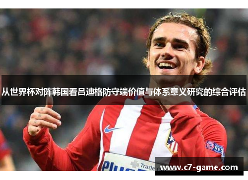 从世界杯对阵韩国看吕迪格防守端价值与体系意义研究的综合评估 从世界杯对阵韩国看吕迪格防守端价值与体系意义研究的综合评估